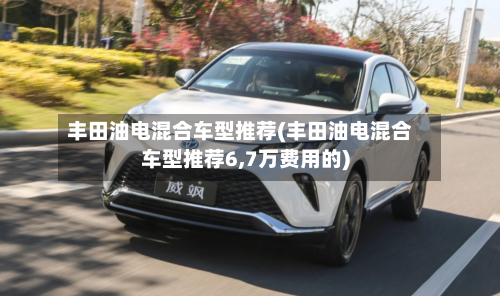 丰田油电混合车型推荐(丰田油电混合车型推荐6,7万费用的)