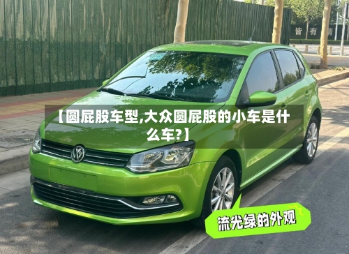 【圆屁股车型,大众圆屁股的小车是什么车?】